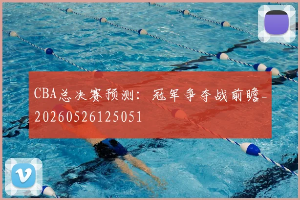 CBA总决赛预测:冠军争夺战前瞻_20260526125051