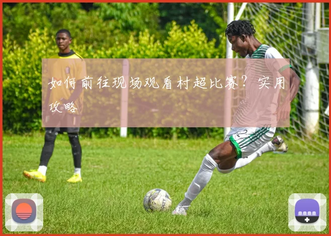如何前往现场观看村超比赛?实用攻略
