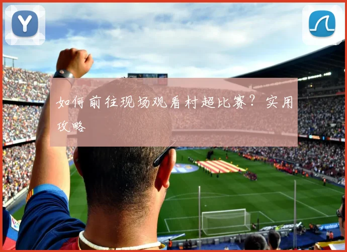 如何前往现场观看村超比赛？实用攻略
